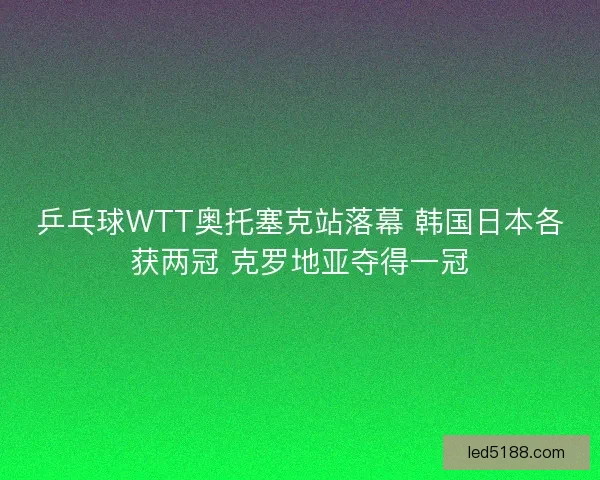 乒乓球WTT奥托塞克站落幕 韩国日本各获两冠 克罗地亚夺得一冠
