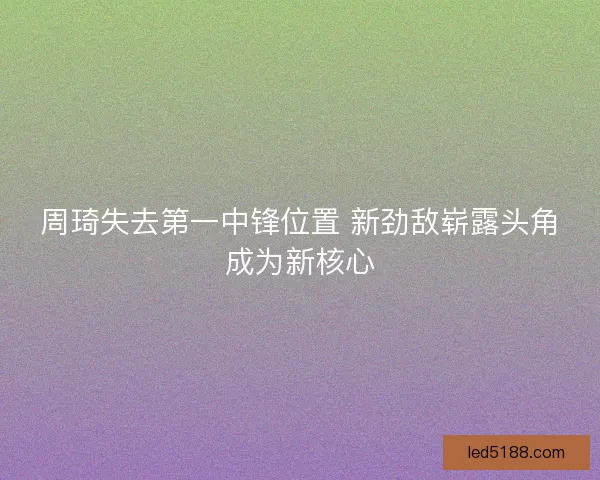 周琦失去第一中锋位置 新劲敌崭露头角成为新核心
